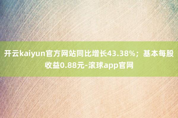 开云kaiyun官方网站同比增长43.38%；基本每股收益0.88元-滚球app官网