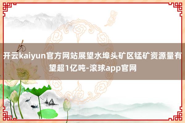 开云kaiyun官方网站展望水埠头矿区锰矿资源量有望超1亿吨-滚球app官网