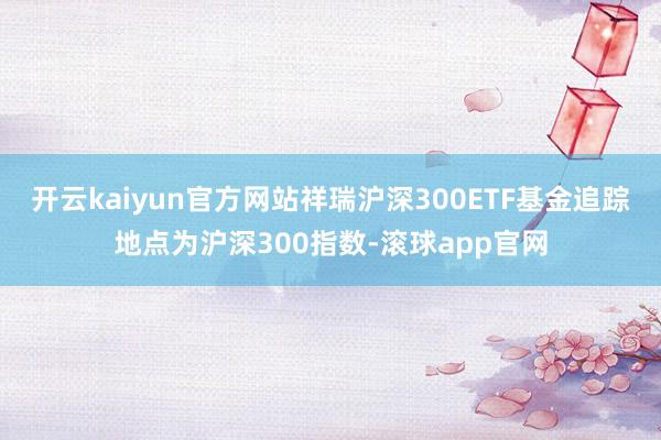 开云kaiyun官方网站祥瑞沪深300ETF基金追踪地点为沪深300指数-滚球app官网