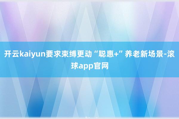 开云kaiyun要求束缚更动“聪惠+”养老新场景-滚球app官网