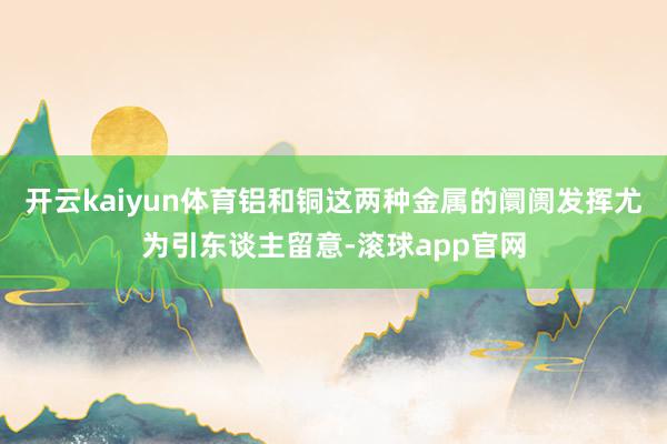 开云kaiyun体育铝和铜这两种金属的阛阓发挥尤为引东谈主留意-滚球app官网