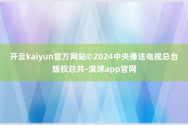 开云kaiyun官方网站　　©2024中央播送电视总台版权总共-滚球app官网