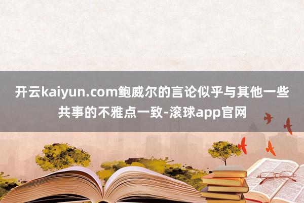 开云kaiyun.com鲍威尔的言论似乎与其他一些共事的不雅点一致-滚球app官网