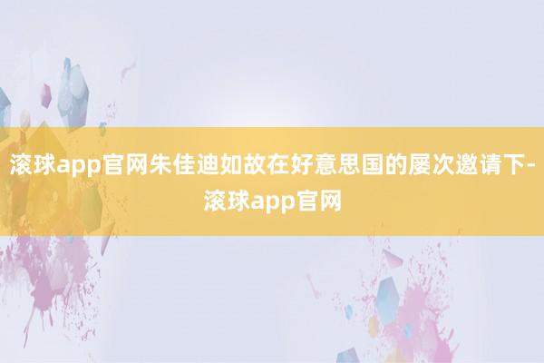 滚球app官网朱佳迪如故在好意思国的屡次邀请下-滚球app官网