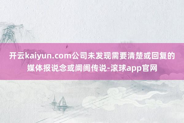 开云kaiyun.com公司未发现需要清楚或回复的媒体报说念或阛阓传说-滚球app官网