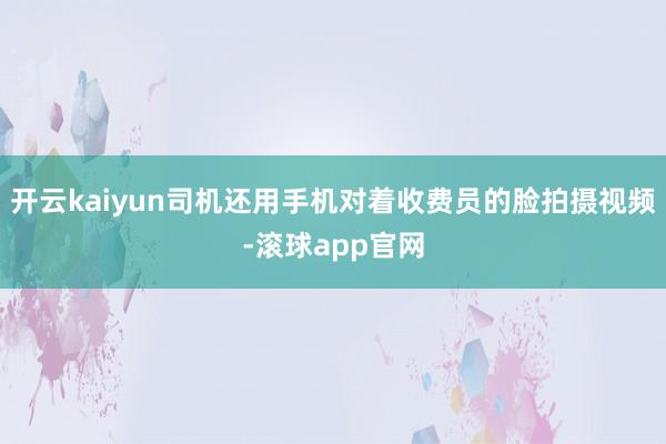 开云kaiyun司机还用手机对着收费员的脸拍摄视频-滚球app官网