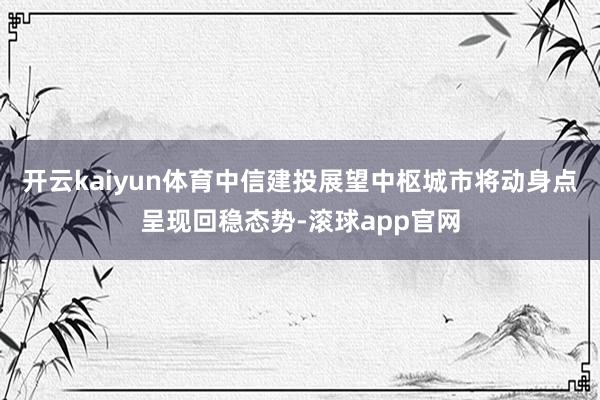 开云kaiyun体育中信建投展望中枢城市将动身点呈现回稳态势-滚球app官网