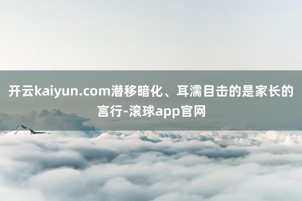 开云kaiyun.com潜移暗化、耳濡目击的是家长的言行-滚球app官网