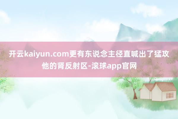 开云kaiyun.com更有东说念主径直喊出了猛攻他的肾反射区-滚球app官网