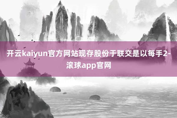 开云kaiyun官方网站现存股份于联交是以每手2-滚球app官网