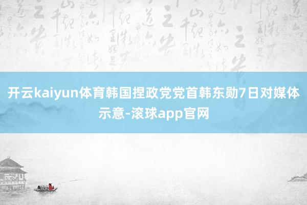 开云kaiyun体育韩国捏政党党首韩东勋7日对媒体示意-滚球app官网