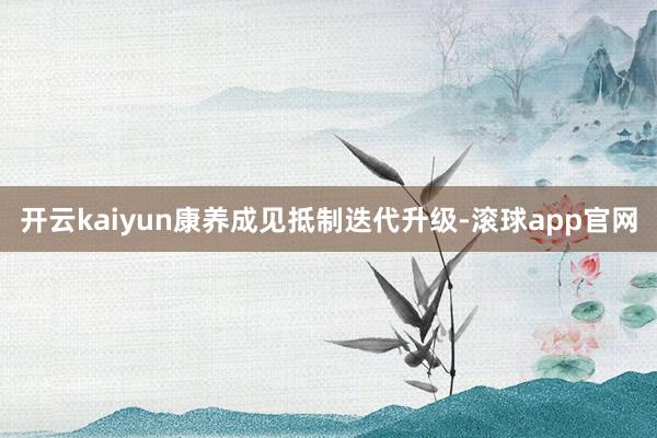 开云kaiyun康养成见抵制迭代升级-滚球app官网