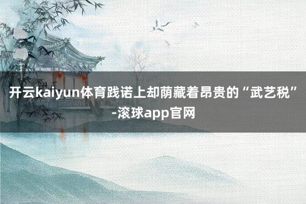 开云kaiyun体育践诺上却荫藏着昂贵的“武艺税”-滚球app官网