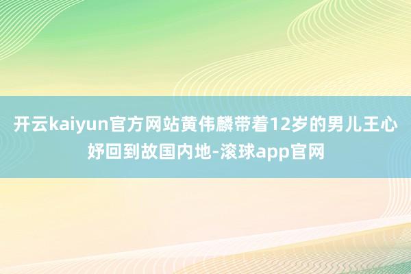 开云kaiyun官方网站黄伟麟带着12岁的男儿王心妤回到故国内地-滚球app官网