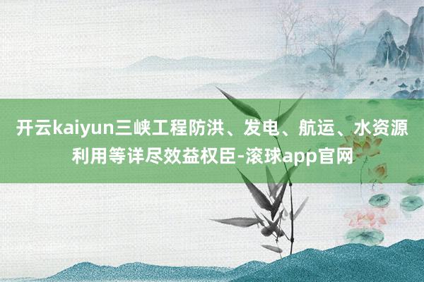 开云kaiyun三峡工程防洪、发电、航运、水资源利用等详尽效益权臣-滚球app官网