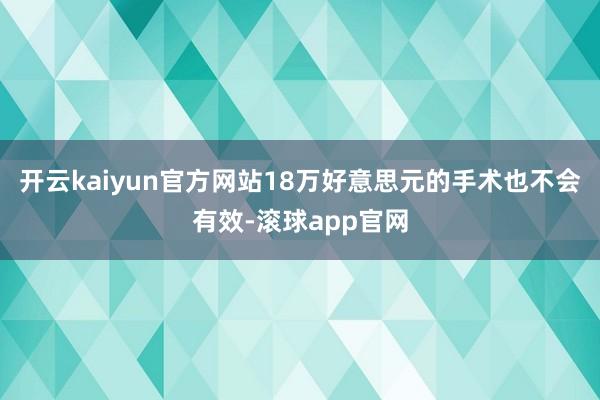 开云kaiyun官方网站18万好意思元的手术也不会有效-滚球app官网