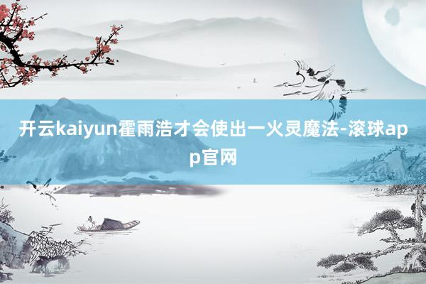 开云kaiyun霍雨浩才会使出一火灵魔法-滚球app官网