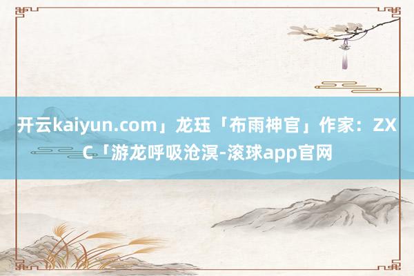 开云kaiyun.com」龙珏「布雨神官」作家：ZXC「游龙呼吸沧溟-滚球app官网