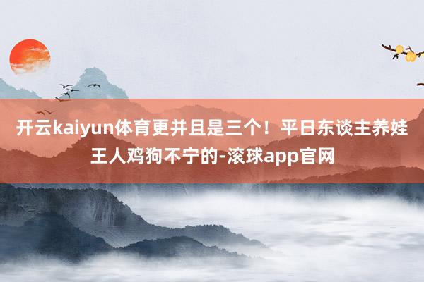 开云kaiyun体育更并且是三个！平日东谈主养娃王人鸡狗不宁的-滚球app官网