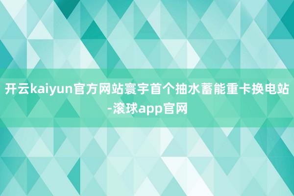 开云kaiyun官方网站寰宇首个抽水蓄能重卡换电站-滚球app官网