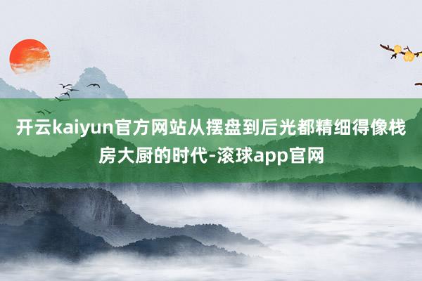 开云kaiyun官方网站从摆盘到后光都精细得像栈房大厨的时代-滚球app官网