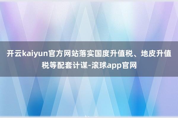 开云kaiyun官方网站落实国度升值税、地皮升值税等配套计谋-滚球app官网