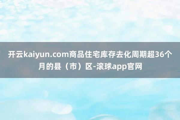 开云kaiyun.com商品住宅库存去化周期超36个月的县（市）区-滚球app官网