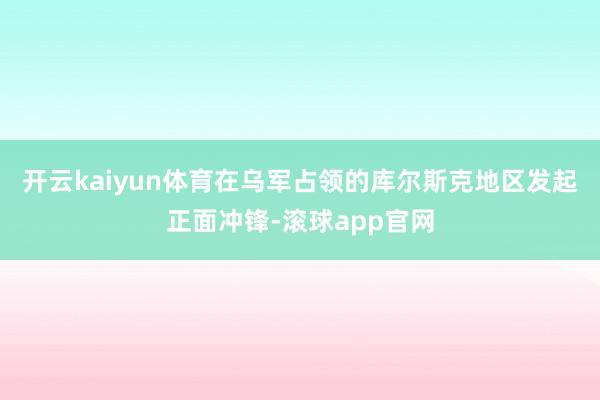 开云kaiyun体育在乌军占领的库尔斯克地区发起正面冲锋-滚球app官网