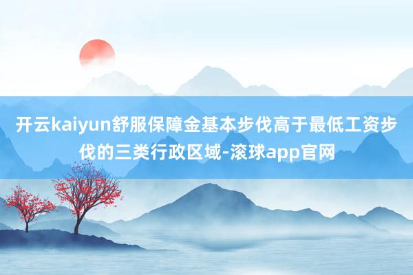 开云kaiyun舒服保障金基本步伐高于最低工资步伐的三类行政区域-滚球app官网