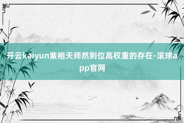 开云kaiyun紫袍天师然则位高权重的存在-滚球app官网