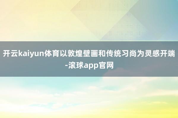 开云kaiyun体育以敦煌壁画和传统习尚为灵感开端-滚球app官网