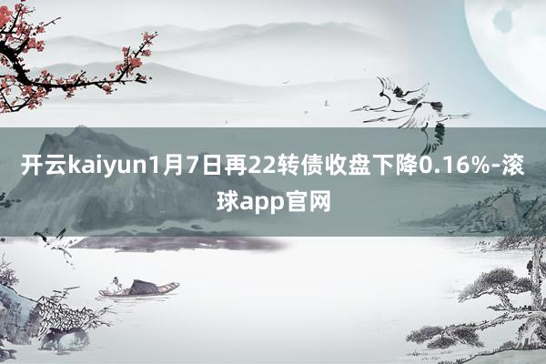 开云kaiyun1月7日再22转债收盘下降0.16%-滚球app官网