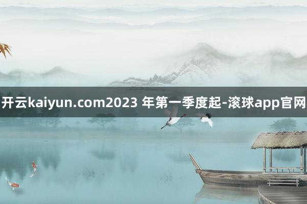 开云kaiyun.com2023 年第一季度起-滚球app官网