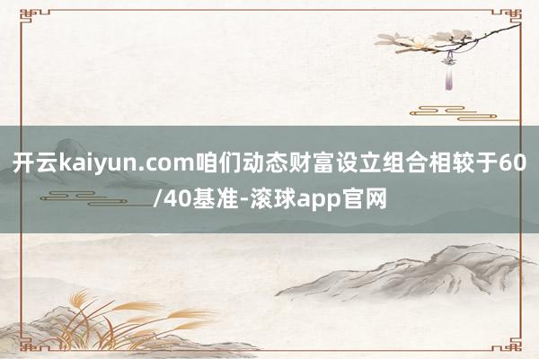 开云kaiyun.com咱们动态财富设立组合相较于60/40基准-滚球app官网