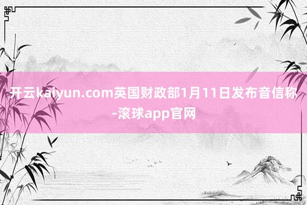 开云kaiyun.com英国财政部1月11日发布音信称-滚球app官网