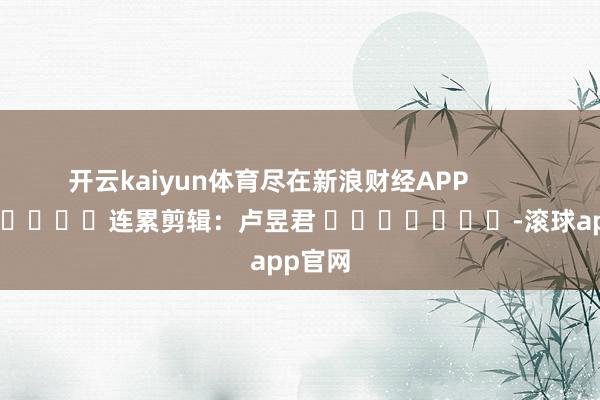 开云kaiyun体育尽在新浪财经APP            						连累剪辑：卢昱君 							-滚球app官网