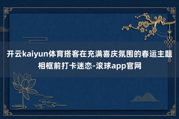 开云kaiyun体育搭客在充满喜庆氛围的春运主题相框前打卡迷恋-滚球app官网