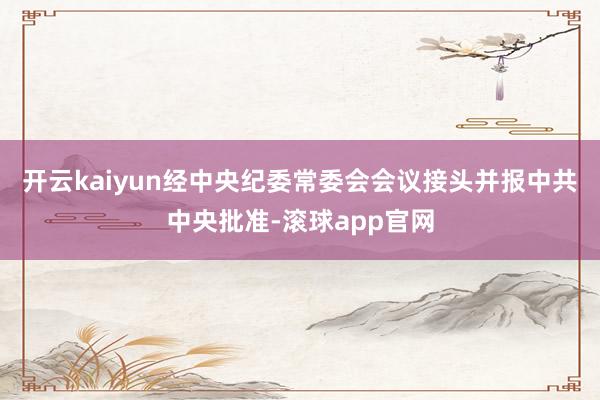 开云kaiyun经中央纪委常委会会议接头并报中共中央批准-滚球app官网