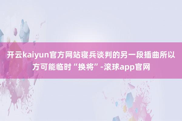 开云kaiyun官方网站　　寝兵谈判的另一段插曲所以方可能临时“换将”-滚球app官网