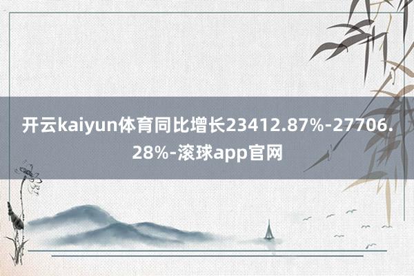 开云kaiyun体育同比增长23412.87%-27706.28%-滚球app官网