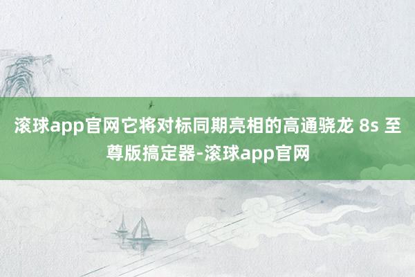 滚球app官网它将对标同期亮相的高通骁龙 8s 至尊版搞定器-滚球app官网