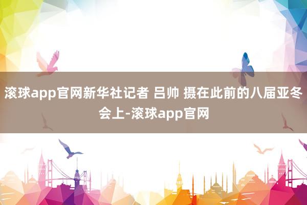 滚球app官网新华社记者 吕帅 摄在此前的八届亚冬会上-滚球app官网