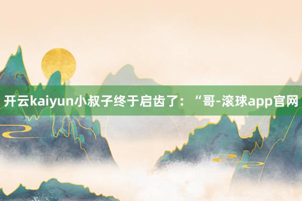 开云kaiyun小叔子终于启齿了：“哥-滚球app官网