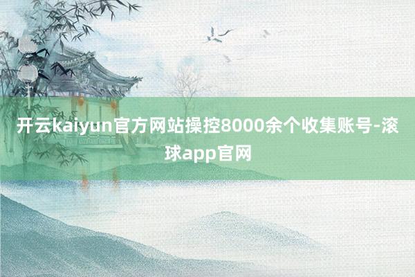 开云kaiyun官方网站操控8000余个收集账号-滚球app官网