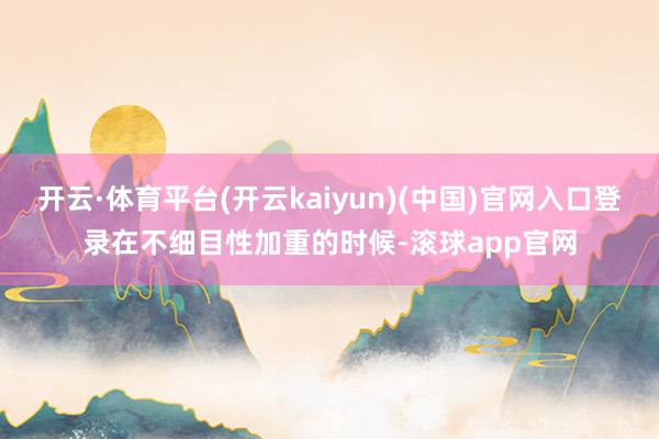 开云·体育平台(开云kaiyun)(中国)官网入口登录在不细目性加重的时候-滚球app官网