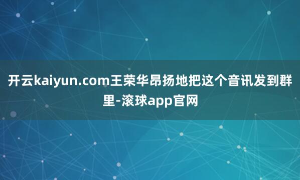 开云kaiyun.com王荣华昂扬地把这个音讯发到群里-滚球app官网