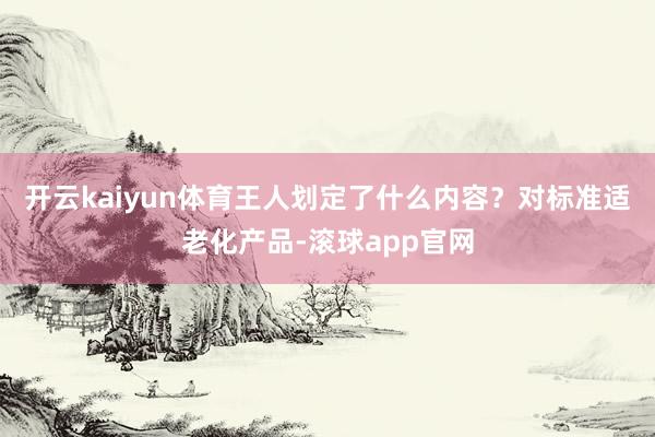 开云kaiyun体育王人划定了什么内容?对标准适老化产品-滚球app官网