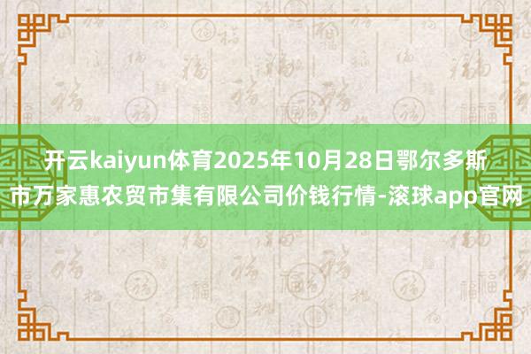 开云kaiyun体育2025年10月28日鄂尔多斯市万家惠农贸市集有限公司价钱行情-滚球app官网