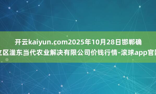 开云kaiyun.com2025年10月28日邯郸确立区滏东当代农业解决有限公司价钱行情-滚球app官网