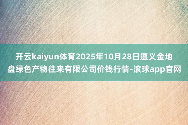 开云kaiyun体育2025年10月28日遵义金地盘绿色产物往来有限公司价钱行情-滚球app官网